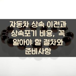 자동차 상속 이전과 상속포기 비용, 꼭 알아야 할 절차와 준비사항