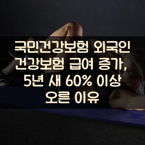 국민건강보험 외국인 건강보험 급여 증가, 5년 새 60% 이상 오른 이유